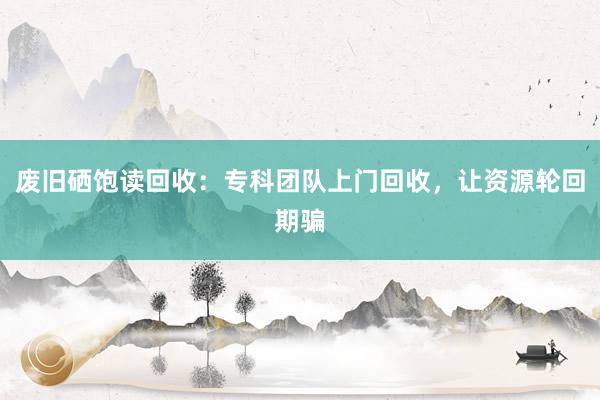 废旧硒饱读回收：专科团队上门回收，让资源轮回期骗