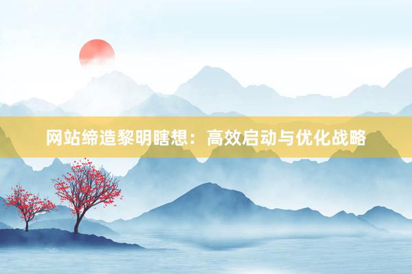 网站缔造黎明瞎想：高效启动与优化战略