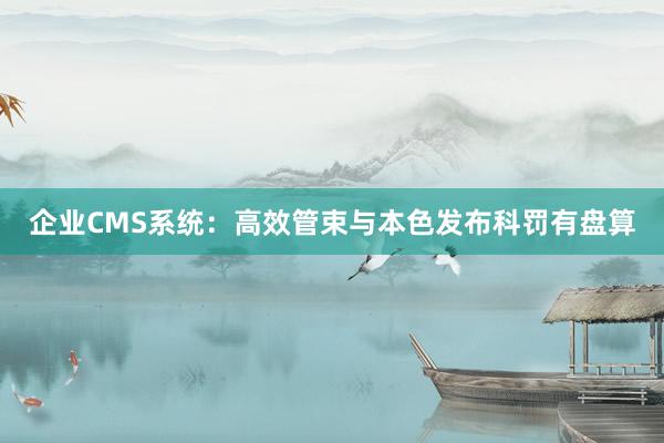 企业CMS系统：高效管束与本色发布科罚有盘算
