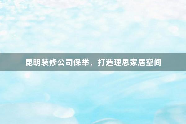 昆明装修公司保举，打造理思家居空间