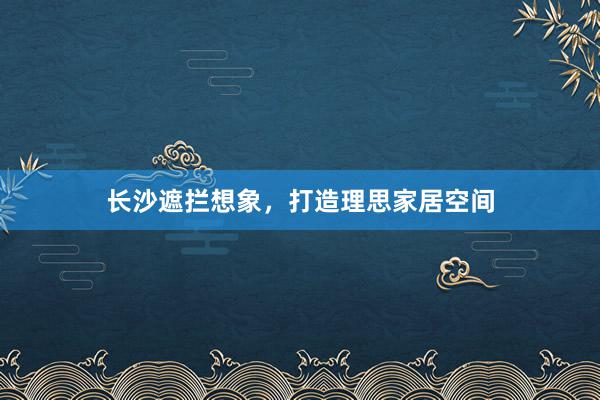 长沙遮拦想象，打造理思家居空间